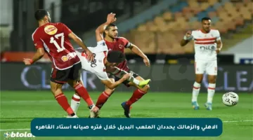 الأهلي والزمالك يحددان الملعب البديل خلال فترة صيانة استاد القاهرة